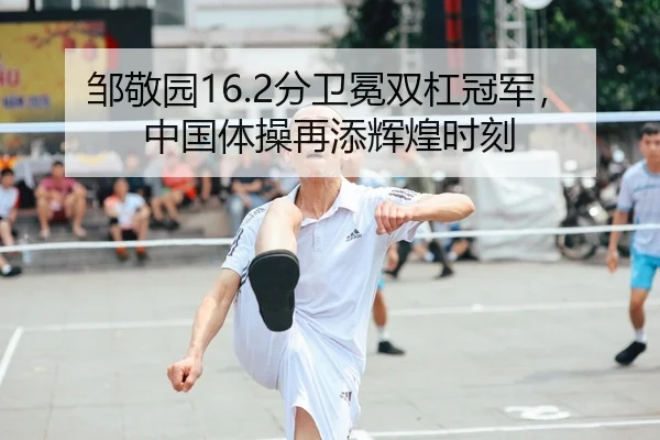邹敬园16.2分卫冕双杠冠军，中国体操再添辉煌时刻